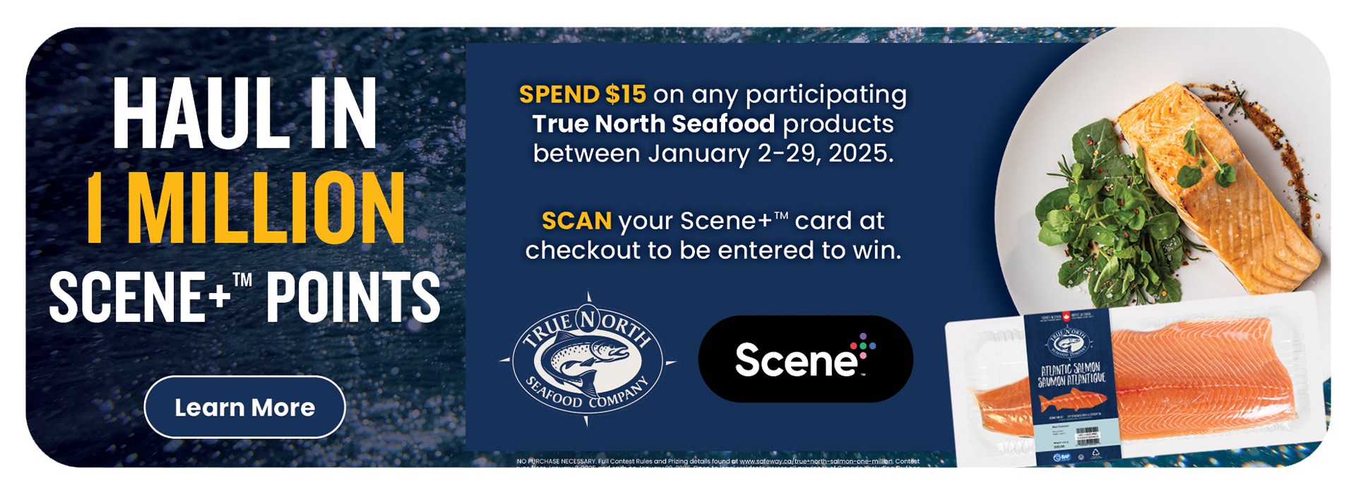 alt="Text Reading: "Haul in 1 Million Scene+Ã¢â€žÂ¢ Points. Spend $15 on any participating Tru North Seafood products between January 2-29-2025. Scan your Scene+Ã¢â€žÂ¢ card at checkout to be entered to win. To know more, click the 'Learn More' button on the left."